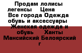 Продам лолисы -легенсы  › Цена ­ 500 - Все города Одежда, обувь и аксессуары » Женская одежда и обувь   . Ханты-Мансийский,Белоярский г.